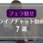 フェラで魅せるライブチャット無料エロ動画7選