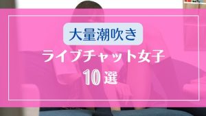 見事な大量潮吹きをするライブチャット女子10選