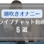 ライブチャットで潮吹きオナニーする素人の無料エロ動画5選