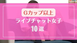 Gカップ以上の爆乳おっぱいなライブチャット女子10選